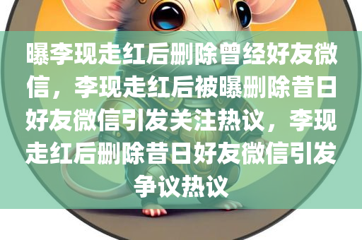 曝李现走红后删除曾经好友微信，李现走红后被曝删除昔日好友微信引发关注热议，李现走红后删除昔日好友微信引发争议热议