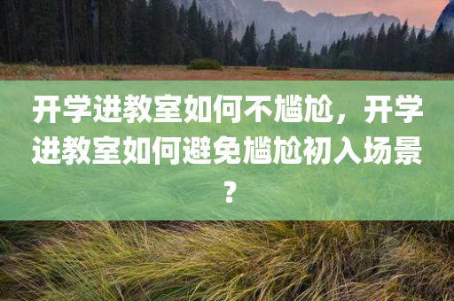 开学进教室如何不尴尬，开学进教室如何避免尴尬初入场景？