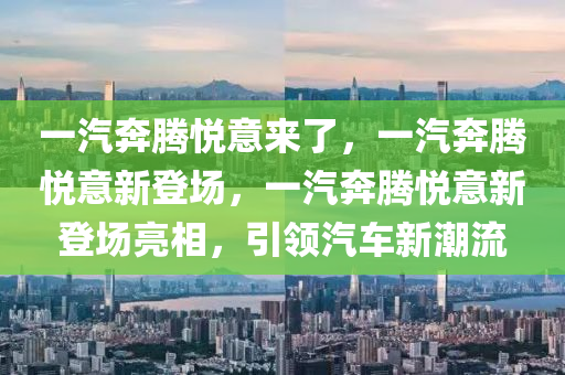 一汽奔腾悦意来了，一汽奔腾悦意新登场，一汽奔腾悦意新登场亮相，引领汽车新潮流