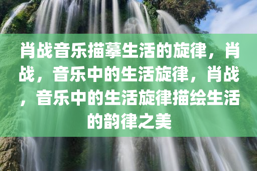 肖战音乐描摹生活的旋律，肖战，音乐中的生活旋律，肖战，音乐中的生活旋律描绘生活的韵律之美