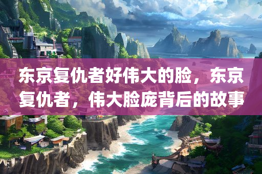 东京复仇者好伟大的脸，东京复仇者，伟大脸庞背后的故事