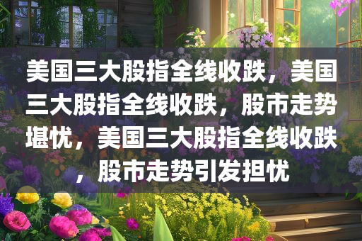美国三大股指全线收跌，美国三大股指全线收跌，股市走势堪忧，美国三大股指全线收跌，股市走势引发担忧