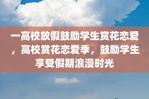 一高校放假鼓励学生赏花恋爱，高校赏花恋爱季，鼓励学生享受假期浪漫时光