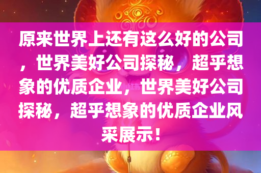 原来世界上还有这么好的公司，世界美好公司探秘，超乎想象的优质企业，世界美好公司探秘，超乎想象的优质企业风采展示！