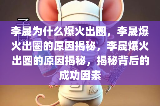 李晟为什么爆火出圈，李晟爆火出圈的原因揭秘，李晟爆火出圈的原因揭秘，揭秘背后的成功因素