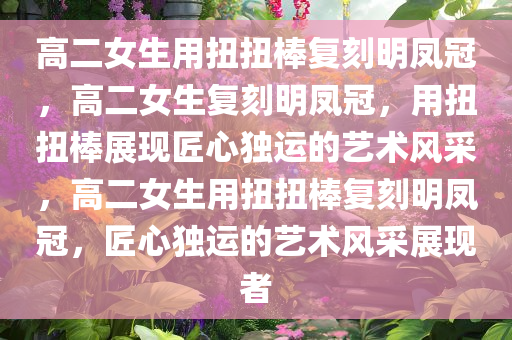 高二女生用扭扭棒复刻明凤冠，高二女生复刻明凤冠，用扭扭棒展现匠心独运的艺术风采，高二女生用扭扭棒复刻明凤冠，匠心独运的艺术风采展现者