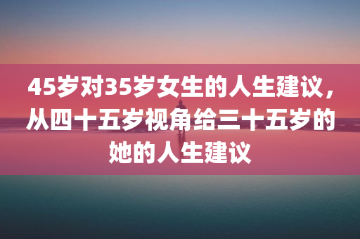 45岁对35岁女生的人生建议，从四十五岁视角给三十五岁的她的人生建议