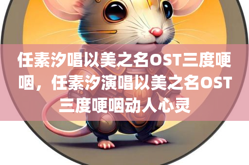 任素汐唱以美之名OST三度哽咽，任素汐演唱以美之名OST三度哽咽动人心灵