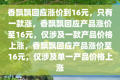 香飘飘回应涨价到16元，只有一款涨，香飘飘回应产品涨价至16元，仅涉及一款产品价格上涨，香飘飘回应产品涨价至16元，仅涉及单一产品价格上涨