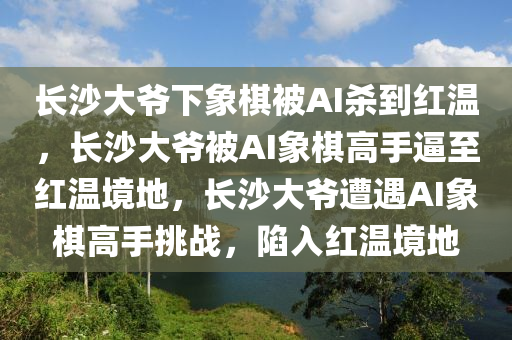 长沙大爷下象棋被AI杀到红温，长沙大爷被AI象棋高手逼至红温境地，长沙大爷遭遇AI象棋高手挑战，陷入红温境地