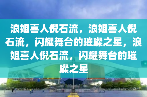 浪姐喜人倪石流，浪姐喜人倪石流，闪耀舞台的璀璨之星，浪姐喜人倪石流，闪耀舞台的璀璨之星