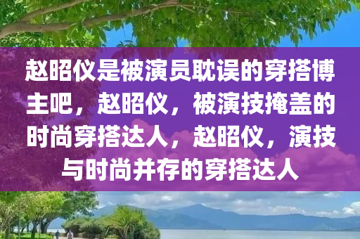 赵昭仪是被演员耽误的穿搭博主吧，赵昭仪，被演技掩盖的时尚穿搭达人，赵昭仪，演技与时尚并存的穿搭达人