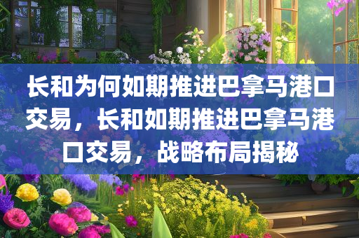 长和为何如期推进巴拿马港口交易，长和如期推进巴拿马港口交易，战略布局揭秘