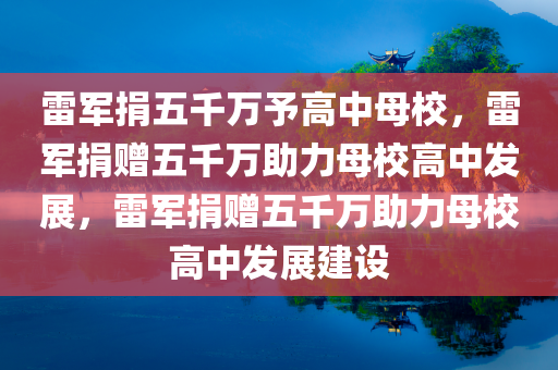 雷军捐五千万予高中母校，雷军捐赠五千万助力母校高中发展，雷军捐赠五千万助力母校高中发展建设