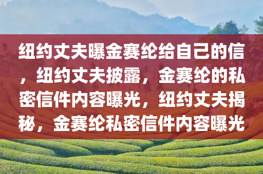 纽约丈夫曝金赛纶给自己的信，纽约丈夫披露，金赛纶的私密信件内容曝光，纽约丈夫揭秘，金赛纶私密信件内容曝光