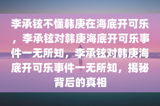 李承铉不懂韩庚在海底开可乐，李承铉对韩庚海底开可乐事件一无所知，李承铉对韩庚海底开可乐事件一无所知，揭秘背后的真相