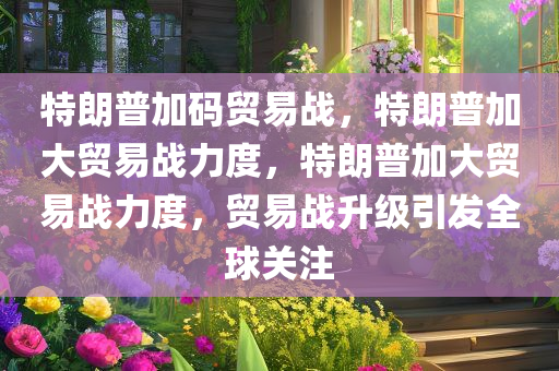 特朗普加码贸易战，特朗普加大贸易战力度，特朗普加大贸易战力度，贸易战升级引发全球关注