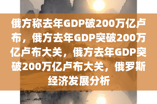 俄方称去年GDP破200万亿卢布，俄方去年GDP突破200万亿卢布大关，俄方去年GDP突破200万亿卢布大关，俄罗斯经济发展分析
