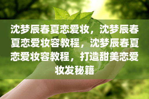 沈梦辰春夏恋爱妆，沈梦辰春夏恋爱妆容教程，沈梦辰春夏恋爱妆容教程，打造甜美恋爱妆发秘籍