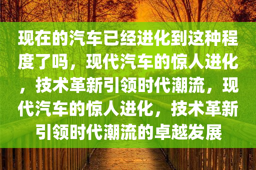 现在的汽车已经进化到这种程度了吗，现代汽车的惊人进化，技术革新引领时代潮流，现代汽车的惊人进化，技术革新引领时代潮流的卓越发展