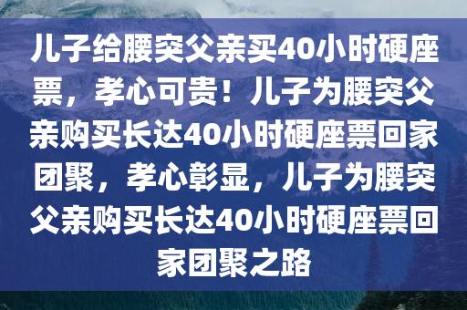 儿子给腰突父亲买40小时硬座票，孝心可贵！儿子为腰突父亲购买长达40小时硬座票回家团聚，孝心彰显，儿子为腰突父亲购买长达40小时硬座票回家团聚之路