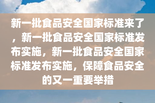 新一批食品安全国家标准来了，新一批食品安全国家标准发布实施，新一批食品安全国家标准发布实施，保障食品安全的又一重要举措