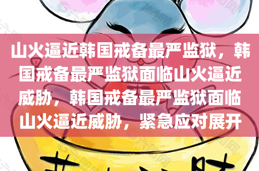 山火逼近韩国戒备最严监狱，韩国戒备最严监狱面临山火逼近威胁，韩国戒备最严监狱面临山火逼近威胁，紧急应对展开