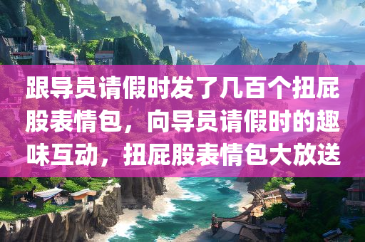 跟导员请假时发了几百个扭屁股表情包，向导员请假时的趣味互动，扭屁股表情包大放送