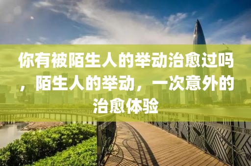你有被陌生人的举动治愈过吗，陌生人的举动，一次意外的治愈体验，陌生人的温暖举动，一次意外的治愈经历
