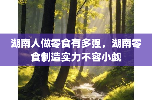 湖南人做零食有多强，湖南零食制造实力不容小觑