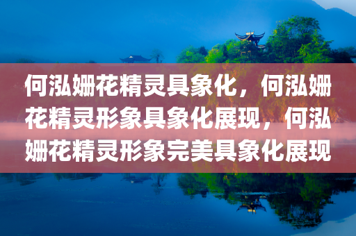 何泓姗花精灵具象化，何泓姗花精灵形象具象化展现，何泓姗花精灵形象完美具象化展现