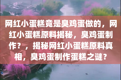 网红小蛋糕竟是臭鸡蛋做的，网红小蛋糕原料揭秘，臭鸡蛋制作？，揭秘网红小蛋糕原料真相，臭鸡蛋制作蛋糕之谜？