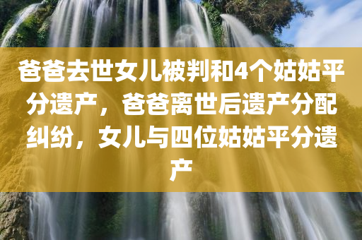 爸爸去世女儿被判和4个姑姑平分遗产，爸爸离世后遗产分配纠纷，女儿与四位姑姑平分遗产，爸爸离世后遗产纷争，女儿与四位姑姑平分遗产的判决故事
