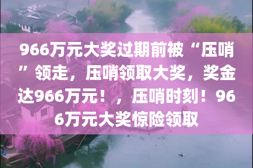 966万元大奖过期前被“压哨”领走，压哨领取大奖，奖金达966万元！，压哨时刻！966万元大奖惊险领取
