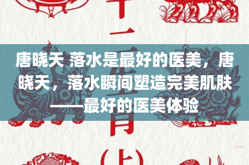 唐晓天 落水是最好的医美，唐晓天，落水瞬间塑造完美肌肤——最好的医美体验