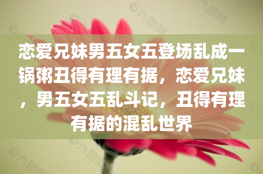 恋爱兄妹男五女五登场乱成一锅粥丑得有理有据，恋爱兄妹，男五女五乱斗记，丑得有理有据的混乱世界，恋爱兄妹，丑而有理的五男五女乱斗记
