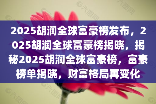 2025胡润全球富豪榜发布，2025胡润全球富豪榜揭晓，揭秘2025胡润全球富豪榜，富豪榜单揭晓，财富格局再变化