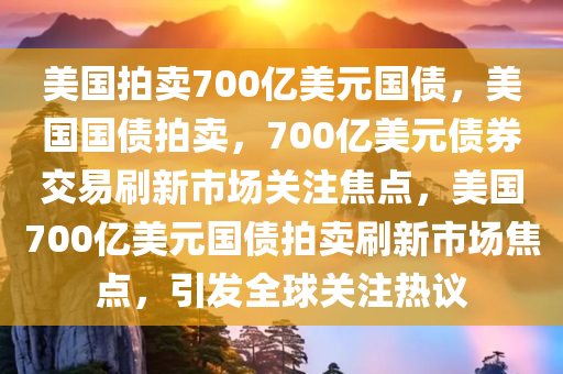 美国拍卖700亿美元国债，美国国债拍卖，700亿美元债券交易刷新市场关注焦点，美国700亿美元国债拍卖刷新市场焦点，引发全球关注热议