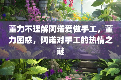 董力不理解阿诺爱做手工，董力困惑，阿诺对手工的热情之谜