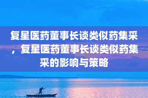 复星医药董事长谈类似药集采，复星医药董事长谈类似药集采的影响与策略