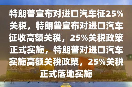 特朗普宣布对进口汽车征25%关税，特朗普宣布对进口汽车征收高额关税，25%关税政策正式实施，特朗普对进口汽车实施高额关税政策，25%关税正式落地实施