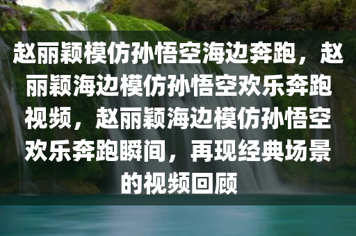 赵丽颖模仿孙悟空海边奔跑，赵丽颖海边模仿孙悟空欢乐奔跑视频，赵丽颖海边模仿孙悟空欢乐奔跑瞬间，再现经典场景的视频回顾