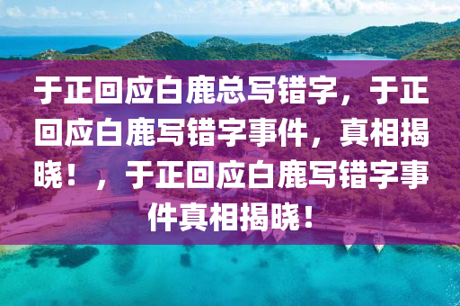 于正回应白鹿总写错字，于正回应白鹿写错字事件，真相揭晓！，于正回应白鹿写错字事件真相揭晓！