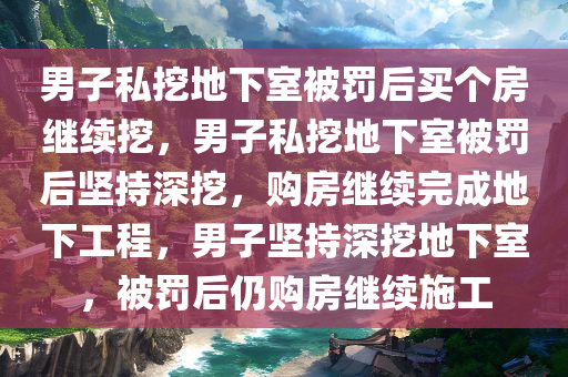 男子私挖地下室被罚后买个房继续挖，男子私挖地下室被罚后坚持深挖，购房继续完成地下工程，男子坚持深挖地下室，被罚后仍购房继续施工