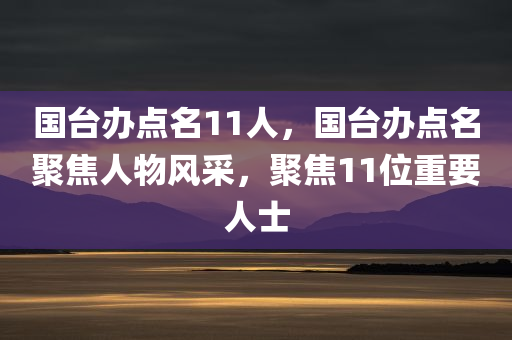 国台办点名11人，国台办点名聚焦人物风采，聚焦11位重要人士，国台办聚焦人物风采，点名致敬11位重要人士