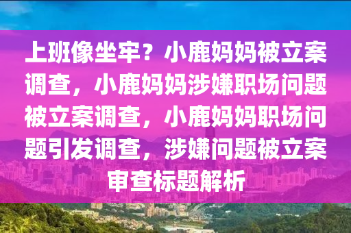 上班像坐牢？小鹿妈妈被立案调查，小鹿妈妈涉嫌职场问题被立案调查，小鹿妈妈职场问题引发调查，涉嫌问题被立案审查标题解析