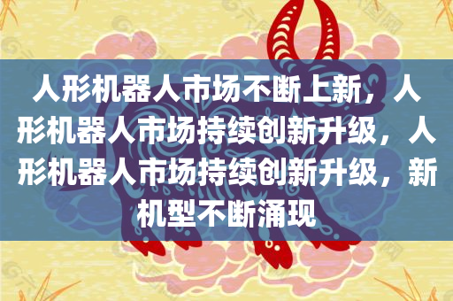 人形机器人市场不断上新，人形机器人市场持续创新升级，人形机器人市场持续创新升级，新机型不断涌现