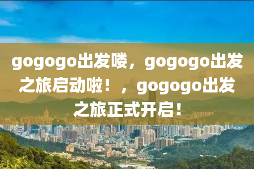 gogogo出发喽，gogogo出发之旅启动啦！，gogogo出发之旅正式开启！