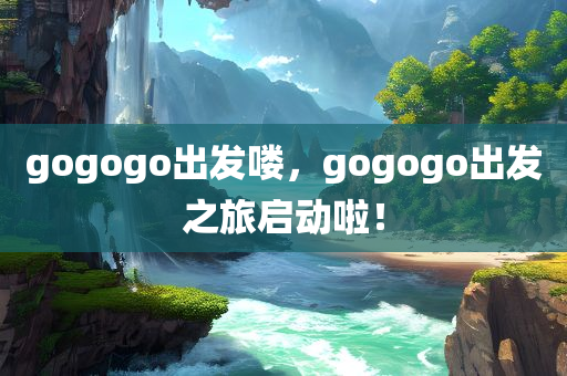 gogogo出发喽，gogogo出发之旅启动啦！
