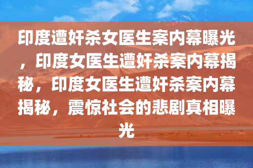 印度遭奸杀女医生案内幕曝光，印度女医生遭奸杀案内幕揭秘，印度女医生遭奸杀案内幕揭秘，震惊社会的悲剧真相曝光